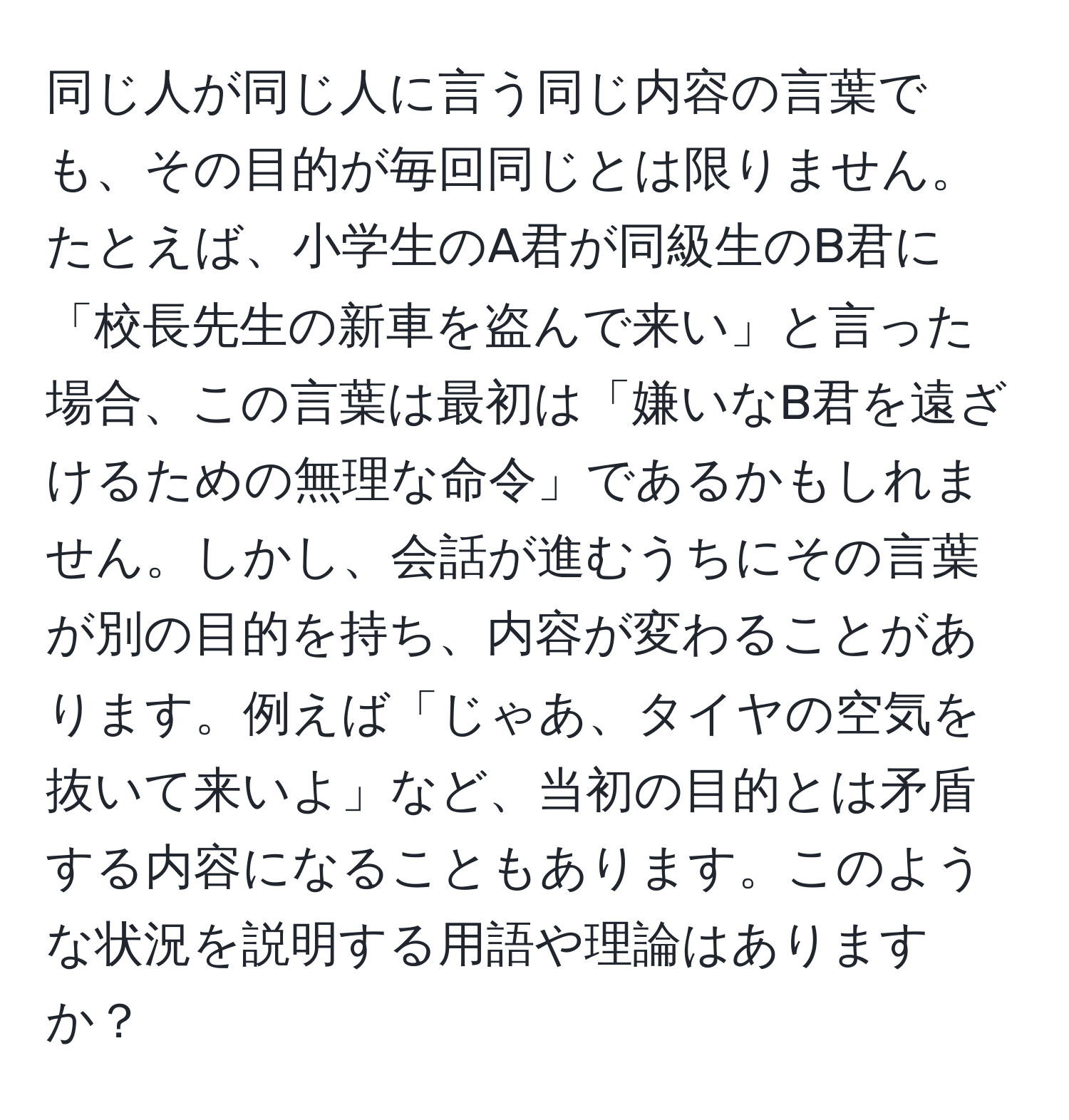 同じ人が同じ人に言う同じ内容の言葉でも、その目的が毎回同じとは限りません。たとえば、小学生のA君が同級生のB君に「校長先生の新車を盗んで来い」と言った場合、この言葉は最初は「嫌いなB君を遠ざけるための無理な命令」であるかもしれません。しかし、会話が進むうちにその言葉が別の目的を持ち、内容が変わることがあります。例えば「じゃあ、タイヤの空気を抜いて来いよ」など、当初の目的とは矛盾する内容になることもあります。このような状況を説明する用語や理論はありますか？