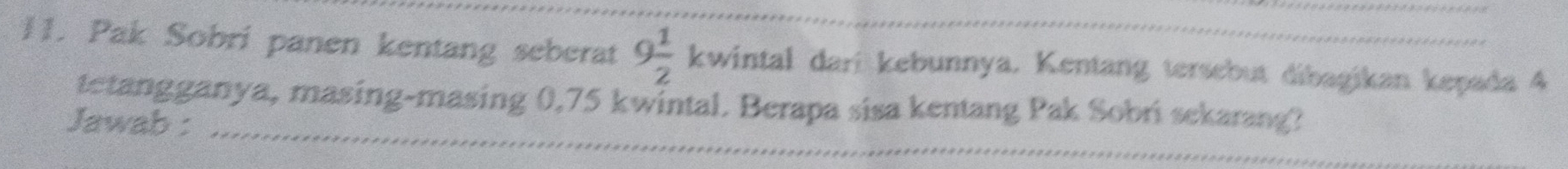 Pak Sobri panen kentang seberat 9 1/2  kwintal dari kebunnya. Kentang tersebut dibagikan kepada 4
tetangganya, masing-masing 0,75 kwintal. Berapa sisa kentang Pak Sobri sekarang? 
Jawab :