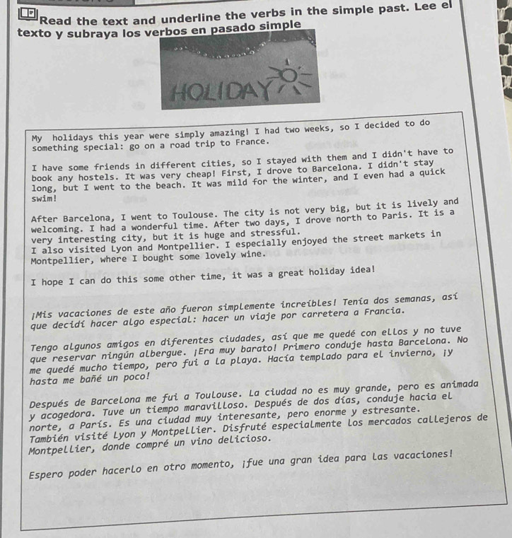 Read the text and underline the verbs in the simple past. Lee el
texto y subraya los  simple
My holidays this year were simply amazing! I had two weeks, so I decided to do
something special: go on a road trip to France.
I have some friends in different cities, so I stayed with them and I didn't have to
book any hostels. It was very cheap! First, I drove to Barcelona. I didn't stay
long, but I went to the beach. It was mild for the winter, and I even had a quick
swim!
After Barcelona, I went to Toulouse. The city is not very big, but it is lively and
welcoming. I had a wonderful time. After two days, I drove north to Paris. It is a
very interesting city, but it is huge and stressful.
I also visited Lyon and Montpellier. I especially enjoyed the street markets in
Montpellier, where I bought some lovely wine.
I hope I can do this some other time, it was a great holiday idea!
¡Mis vacaciones de este año fueron simplemente increíbles! Tenía dos semanas, así
que decidí hacer algo especial: hacer un viaje por carretera a Francia.
Tengo algunos amigos en diferentes ciudades, así que me quedé con ellos y no tuve
que reservar ningún albergue. ¡Era muy barato! Primero conduje hasta Barcelona. No
me quedé mucho tiempo, pero fui a la playa. Hacía templado para el invierno, ¡y
hasta me bañé un poco!
Después de BarceLona me fui a Toulouse. La ciudad no es muy grande, pero es animada
y acogedora. Tuve un tiempo maravilloso. Después de dos días, conduje hacia el
norte, a París. Es una ciudad muy interesante, pero enorme y estresante.
También visité Lyon y Montpellier. Disfruté especialmente Los mercados callejeros de
Montpellier, donde compré un vino delicioso.
Espero poder hacerlo en otro momento, ¡fue una gran idea para las vacaciones!