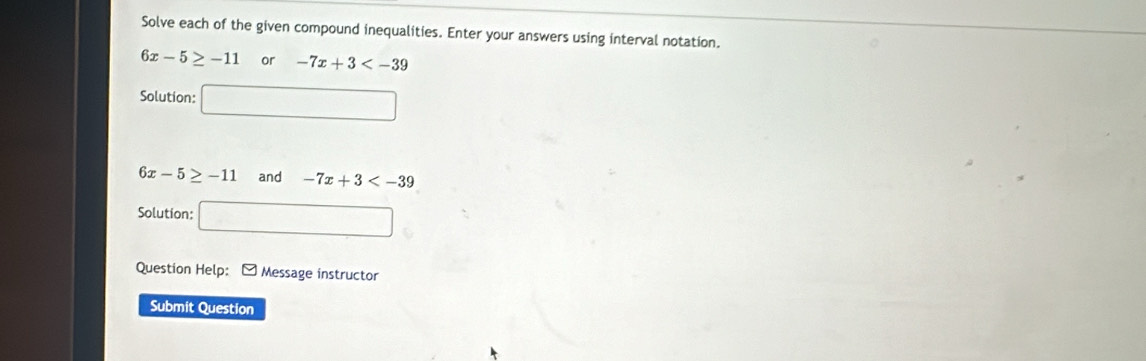 Solve each of the given compound inequalities. Enter your answers using interval notation.
6x-5≥ -11o r -7x+3
Solution: □
6x-5≥ -11 and -7x+3
Solution: □ 
Question Help: - Message instructor 
Submit Question