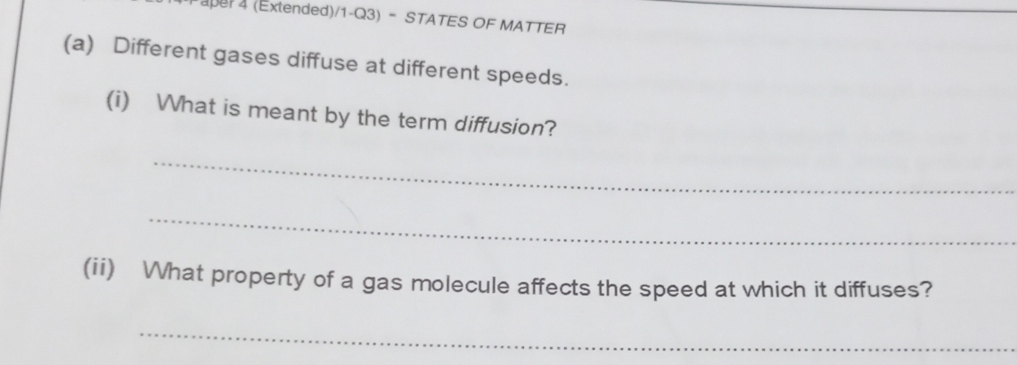 (pe 4 (Extended)/1-Q3) - STATES OF MATTER 
(a) Different gases diffuse at different speeds. 
(i) What is meant by the term diffusion? 
_ 
_ 
(ii) What property of a gas molecule affects the speed at which it diffuses? 
_