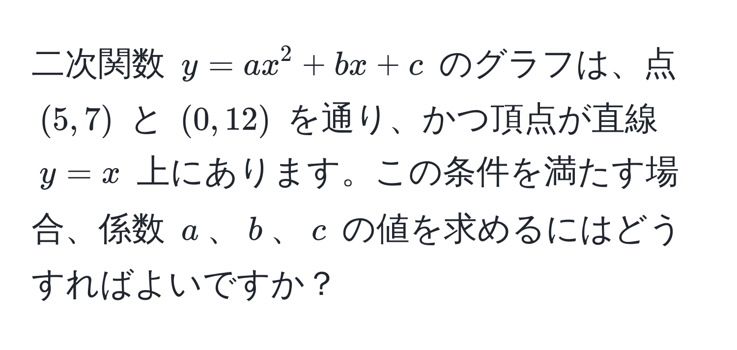 二次関数 $y = ax^2 + bx + c$ のグラフは、点 $(5, 7)$ と $(0, 12)$ を通り、かつ頂点が直線 $y = x$ 上にあります。この条件を満たす場合、係数 $a$、$b$、$c$ の値を求めるにはどうすればよいですか？