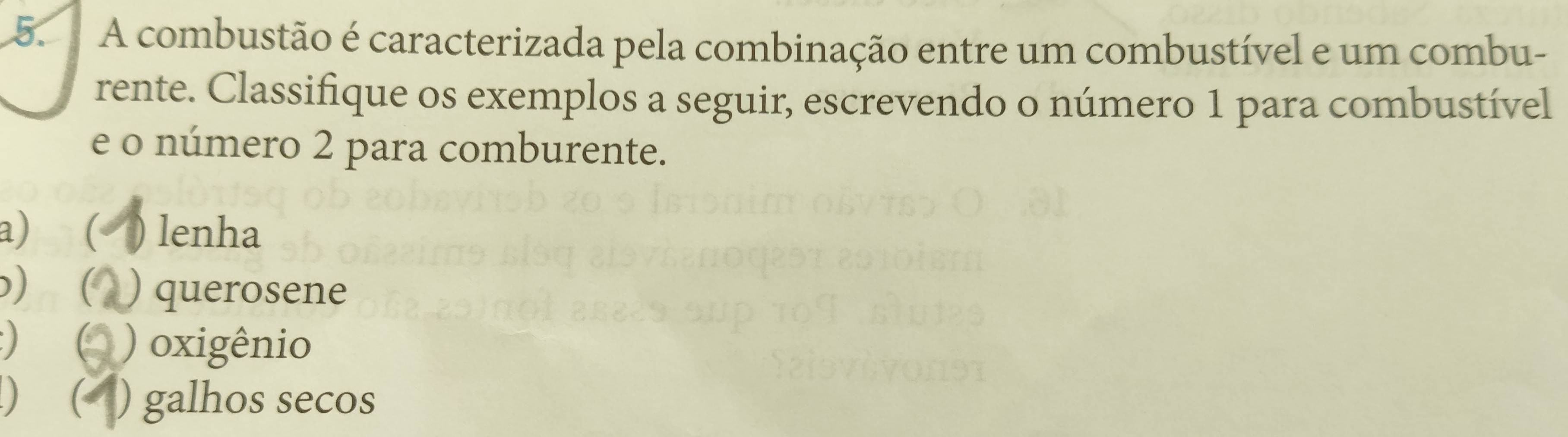 A combustão é caracterizada pela combinação entre um combustível e um combu- 
rente. Classifique os exemplos a seguir, escrevendo o número 1 para combustível 
e o número 2 para comburente. 
a) ( ) lenha 
) ( ) querosene 
 ) oxigênio 
) ( ) galhos secos