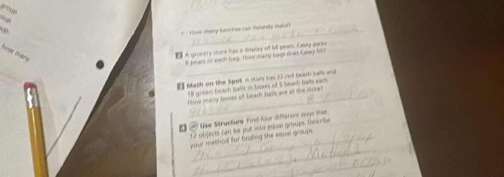 goup 
sup 
How many benches can Yolanda make? 
how many 
A grocery sture has a display of 64 pears. Casey packs 
_ 8 pears in each bag. How many bags does Casey he 
" Math on the Spot is store has 22 red beach balls and
18 green beach balls in boxes of 5 heach balls each 
_How many boxes of beach balls are at the store? 
f Use Strusture Find four differam ways that
12 objects can be put into aqual groups, Describe 
_ 
your method for finding the squal group 
_