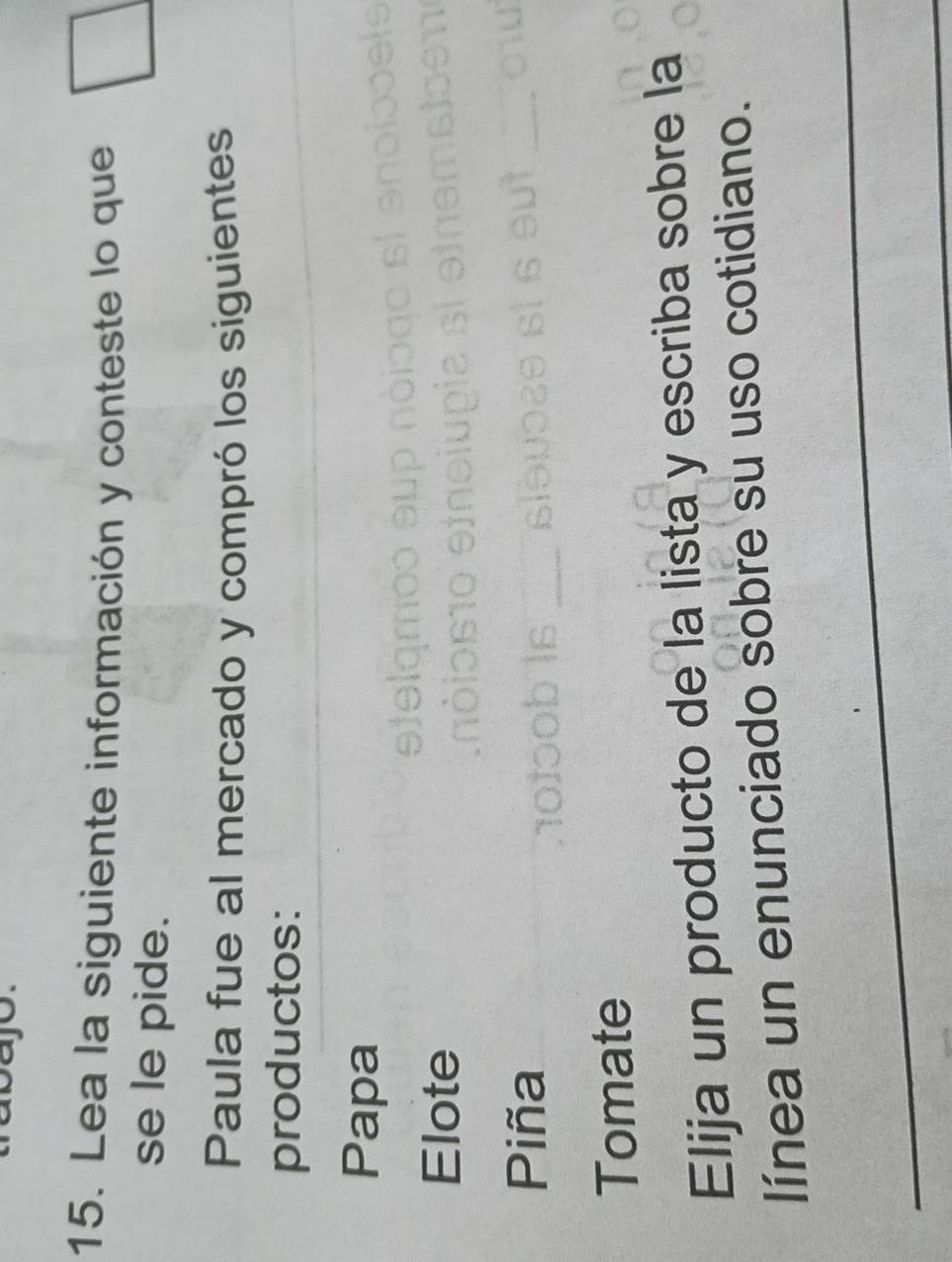 Lea la siguiente información y conteste lo que 
se le pide. 
Paula fue al mercado y compró los siguientes 
productos: 
Papa 
Elote 
Piña 
Tomate 
Elija un producto de la lista y escriba sobre la 
línea un enunciado sobre su uso cotidiano.