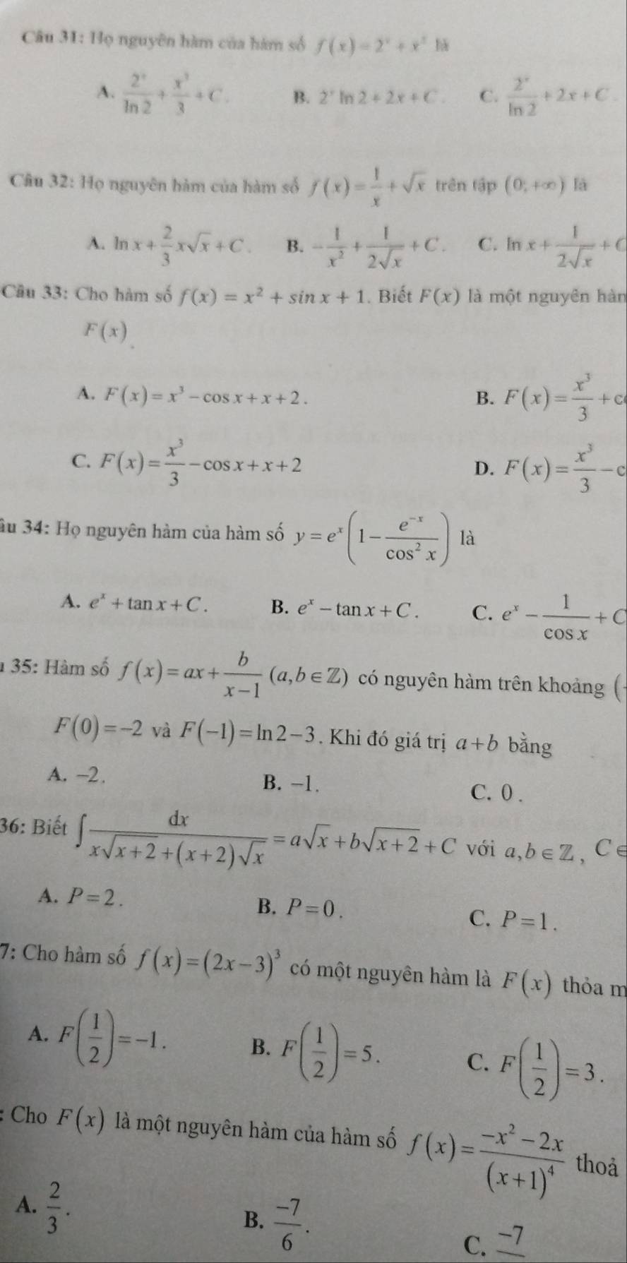 Họ nguyên hàm của hàm số f(x)=2^x+x^2 h
A.  2^x/ln 2 + x^3/3 +C. B. 2° In 2+2x+C. C.  2^x/ln 2 +2x+C.
Câu 32: Họ nguyên hàm của hàm số f(x)= 1/x +sqrt(x) trên tập (0,+∈fty ) là
A. ln x+ 2/3 xsqrt(x)+C. B. - 1/x^2 + 1/2sqrt(x) +C. C. ln x+ 1/2sqrt(x) +C
Câu 33: Cho hàm số f(x)=x^2+sin x+1. Biết F(x) là một nguyên hàn
F(x)
A. F(x)=x^3-cos x+x+2. B. F(x)= x^3/3 +a
C. F(x)= x^3/3 -cos x+x+2 D. F(x)= x^3/3 -c
âu 34: Họ nguyên hàm của hàm số y=e^x(1- (e^(-x))/cos^2x ) là
A. e^x+tan x+C. B. e^x-tan x+C. C. e^x- 1/cos x +C
1 35: Hàm số f(x)=ax+ b/x-1 (a,b∈ Z) có nguyên hàm trên khoảng (-
F(0)=-2 và F(-1)=ln 2-3. Khi đó giá trị a+b bằng
A. -2. B. −1.
C. 0.
36: Biết ∈t  dx/xsqrt(x+2)+(x+2)sqrt(x) =asqrt(x)+bsqrt(x+2)+C với a,b∈ Z ,C∈
A. P=2. B. P=0. C. P=1.
7: Cho hàm số f(x)=(2x-3)^3 có một nguyên hàm là F(x) thỏa m
A. F( 1/2 )=-1. F( 1/2 )=5.
B.
C. F( 1/2 )=3.
: Cho F(x) là một nguyên hàm của hàm số f(x)=frac -x^2-2x(x+1)^4 thoả
B.  (-7)/6 .
A.  2/3 . C. _ -7