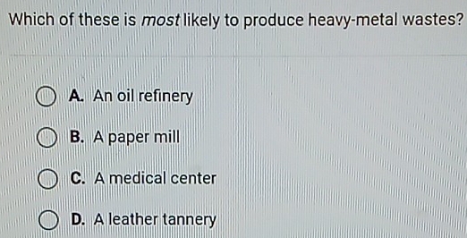 Which of these is most likely to produce heavy-metal wastes?
A. An oil refinery
B. A paper mill
C. A medical center
D. A leather tannery