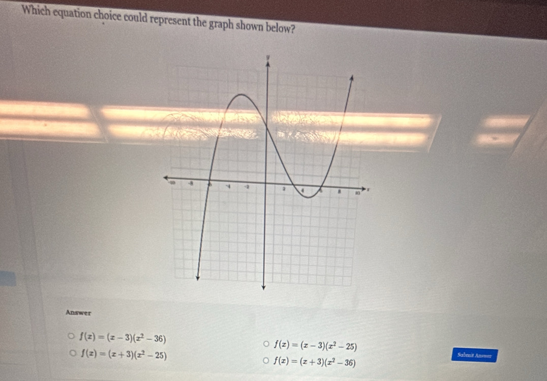 Which equation choice could represent the graph shown below?
Answer
f(x)=(x-3)(x^2-36)
f(x)=(x-3)(x^2-25)
f(x)=(x+3)(x^2-25)
f(x)=(x+3)(x^2-36)
Submit Answer