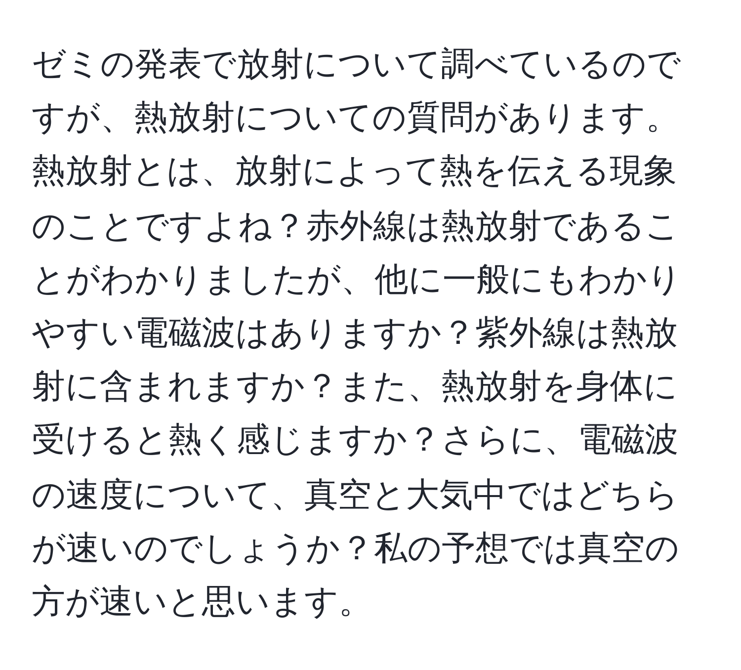 ゼミの発表で放射について調べているのですが、熱放射についての質問があります。熱放射とは、放射によって熱を伝える現象のことですよね？赤外線は熱放射であることがわかりましたが、他に一般にもわかりやすい電磁波はありますか？紫外線は熱放射に含まれますか？また、熱放射を身体に受けると熱く感じますか？さらに、電磁波の速度について、真空と大気中ではどちらが速いのでしょうか？私の予想では真空の方が速いと思います。