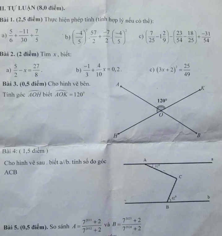 Tự LUẠN (8,0 điểm).
Bài 1. (2,5 điểm) Thực hiện phép tính (tính hợp lý nếu có thể):
a)  5/6 + (-11)/30 + 7/5  b) ( (-4)/5 )^2. 57/2 + (-7)/2 .( (-4)/5 )^2 c) ( 7/25 -1 2/9 )-( 23/54 - 18/25 )+ (-31)/54 
Bài 2. (2 điểm) Tìm x , biết:
a)  5/2 -x= 27/8 . b )  (-1)/3 + 4/10 x=0,2. c) (3x+2)^2= 25/49 
Bài 3. (0,5 điểm) Cho hình vẽ bên. 
Tính góc widehat AOH biết widehat AOK=120°
Bài 4: ( 1,5 điểm )
Cho hình vẽ sau . biết a//b. tính số đo góc
ACB
Bài 5. (0,5 điểm). So sánh A= (7^(2011)+2)/7^(2012)+2  và B= (7^(2023)+2)/7^(2024)+2 