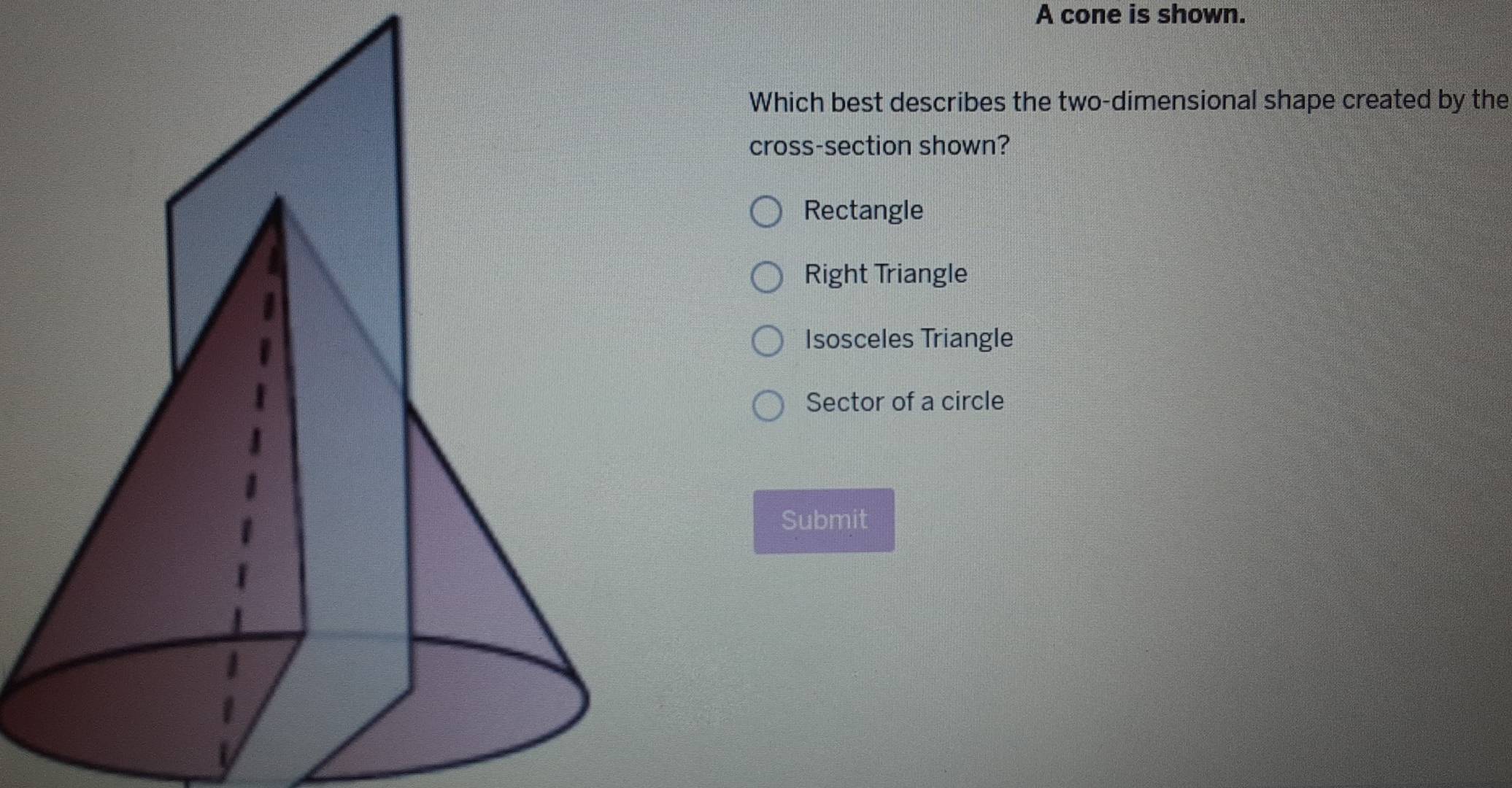 A cone is shown.
Which best describes the two-dimensional shape created by the
cross-section shown?
Rectangle
Right Triangle
Isosceles Triangle
Sector of a circle
Submit