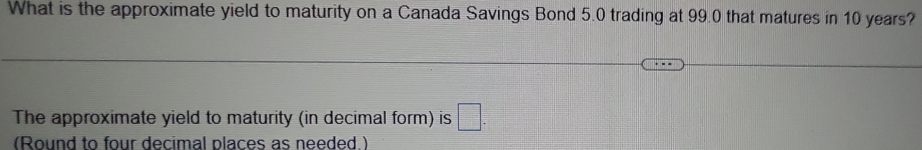 What is the approximate yield to maturity on a Canada Savings Bond 5.0 trading at 99.0 that matures in 10 years? 
The approximate yield to maturity (in decimal form) is □. 
(Round to four decimal places as needed )