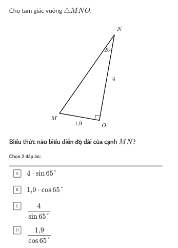 Cho tam giác vuông △ MNO.
Biểu thức nào biểu diễn độ dài của cạnh MN?
Chọn 2 đáp án:
A 4· sin 65°
B 1,9· cos 65°
c  4/sin 65° 
D  (1,9)/cos 65° 