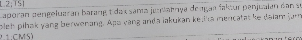 1.2;TS) 
Laporan pengeluaran barang tidak sama jumlahnya dengan faktur penjualan dan su 
oleh pihak yang berwenang. Apa yang anda lakukan ketika mencatat ke dalam jurn 
2.1:CMS)