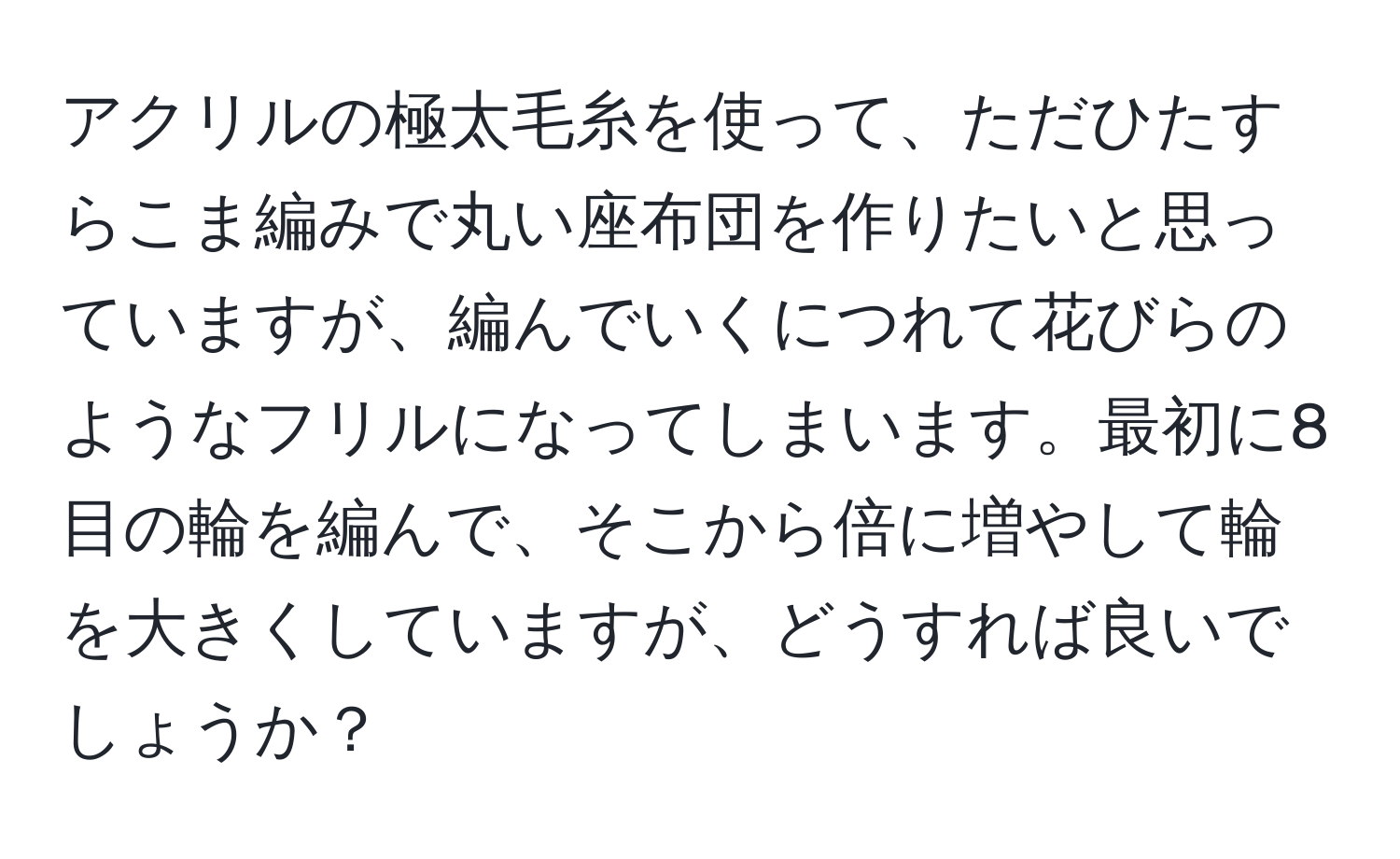 アクリルの極太毛糸を使って、ただひたすらこま編みで丸い座布団を作りたいと思っていますが、編んでいくにつれて花びらのようなフリルになってしまいます。最初に8目の輪を編んで、そこから倍に増やして輪を大きくしていますが、どうすれば良いでしょうか？