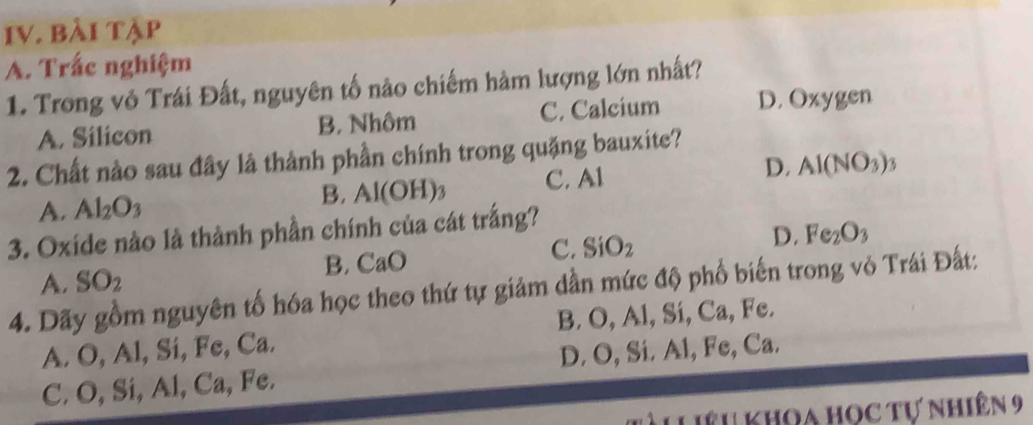 bài tập
A. Trắc nghiệm
1. Trong vô Trái Đất, nguyên tố nào chiếm hàm lượng lớn nhất?
A. Silicon B. Nhôm C. Calcium D. Oxygen
2. Chất nào sau đây là thành phần chính trong quặng bauxite?
A. Al_2O_3 B. Al(OH)_3 C. Al D. Al(NO_3)_3
3. Oxide nào là thành phần chính của cát trắng?
D. Fe_2O_3
B. CaC
C. SiO_2
A. SO_2
4. Dãy gồm nguyên tố hóa học theo thứ tự giảm dần mức độ phố biến trong vỏ Trái Đất:
A. O, Al, Si, Fe, Ca. B. O, Al, Sí, Ca, Fe.
C. O, Si, Al, Ca, Fe. D. O, Si. Al, Fe, Ca.
LLiêu khoa học tự nhiên 9