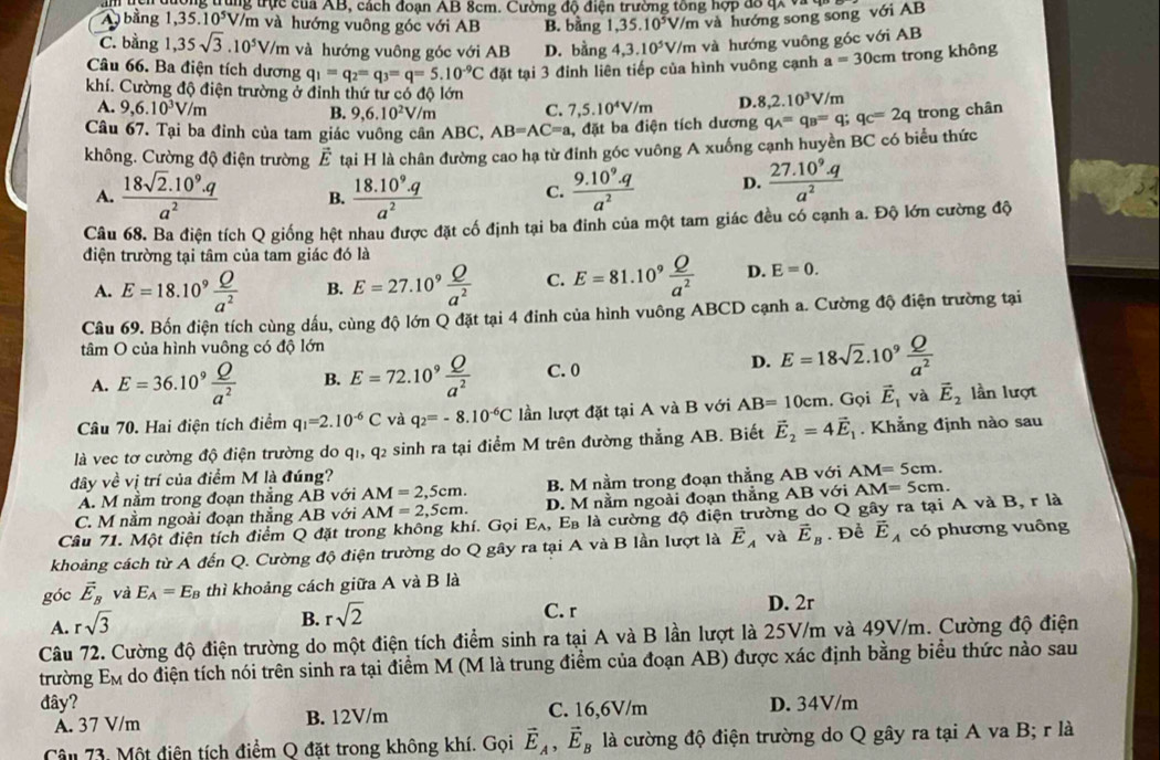 A  bằng 1,35.10^5 trung trực của AB, cách đoạn AB 8cm. Cường độ điện trường tông hợp đô 4x và y
V/m và hướng vuông góc với AB B. bằng 1,35.10^5V/m và hướng song song với AB
C. bằng 1,35sqrt(3).10^5V/m và hướng vuông góc với AB D. bằng 4.3.10^5V/m và hướng vuông góc với AB
Câu 66. Ba điện tích dương q_1=q_2=q_3=q=5.10^(-9)C đặt tại 3 đinh liên tiếp của hình vuông cạnh a=30cm trong không
khí. Cường độ điện trường ở đỉnh thứ tư có độ lớn
A. 9,6.10^3V/m B. 9,6.10^2V/m C. 7,5.10^4V/m D. 8,2.10^3V/m
Câu 67. Tại ba đỉnh của tam giác vuông cân ABC, AB=AC=a , đặt ba điện tích dương q_A=q_B=q;q_C=2q trong chân
không. Cường độ điện trường vector E tạai H là chân đường cao hạ từ đinh góc vuông A xuống cạnh huyền BC có biểu thức
A.  (18sqrt(2).10^9.q)/a^2  B.  (18.10^9.q)/a^2   (9.10^9.q)/a^2  D.  (27.10^9.q)/a^2 
C.
Câu 68. Ba điện tích Q giống hệt nhau được đặt cố định tại ba đinh của một tam giác đều có cạnh a. Độ lớn cường độ
điện trường tại tâm của tam giác đó là
A. E=18.10^9 Q/a^2  B. E=27.10^9 Q/a^2  C. E=81.10^9 Q/a^2  D. E=0.
Câu 69. Bốn điện tích cùng dầu, cùng độ lớn Q đặt tại 4 đinh của hình vuông ABCD cạnh a. Cường độ điện trường tại
tâm O của hình vuông có độ lớn
A. E=36.10^9 Q/a^2  B. E=72.10^9 Q/a^2  C. 0
D. E=18sqrt(2).10^9 Q/a^2 
Câu 70. Hai điện tích điểm q_1=2.10^(-6)C và q_2=-8.10^(-6)C lần lượt đặt tại A và B với AB=10cm. Gọi vector E_1 và vector E_2 lần lượt
là vec tơ cường độ điện trường do q1, q2 sinh ra tại điểm M trên đường thẳng AB. Biết vector E_2=4vector E_1. Khẳng định nào sau
đây về vị trí của điểm M là đúng?
A. M nằm trong đoạn thẳng AB với AM=2,5cm. B. M nằm trong đoạn thẳng AB với AM=5cm.
C. M nằm ngoài đoạn thẳng AB với AM=2,5cm. D. M nằm ngoài đoạn thẳng AB với AM=5cm.
Câu 71. Một điện tích điểm Q đặt trong không khí. Gọi E_A , Eà là cường độ điện trường do Q gây ra tại A và B, r là
khoảng cách từ A đến Q. Cường độ điện trường do Q gây ra tại A và B lần lượt là vector E_A và vector E_B. Để vector E_A có phương vuông
góc vector E_B và E_A=E_B thì khoảng cách giữa A và B là
C. r D. 2r
A. rsqrt(3)
B. rsqrt(2)
Câu 72. Cường độ điện trường do một điện tích điểm sinh ra tại A và B lần lượt là 25V/m và 49V/m. Cường độ điện
trường E_M do điện tích nói trên sinh ra tại điểm M (M là trung điểm của đoạn AB) được xác định bằng biểu thức nào sau
đây? D. 34V/m
A. 37 V/m B. 12V/m C. 16,6V/m
Câu 73. Một điện tích điểm Q đặt trong không khí. Gọi vector E_A,vector E_B là cường độ điện trường do Q gây ra tại A va B; r là