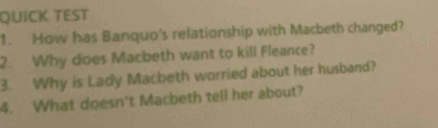 QUICK TEST 
1. How has Banquo's relationship with Macbeth changed? 
2. Why does Macbeth want to kill Fleance? 
3. Why is Lady Macbeth worried about her husband? 
4. What doesn't Macbeth tell her about?