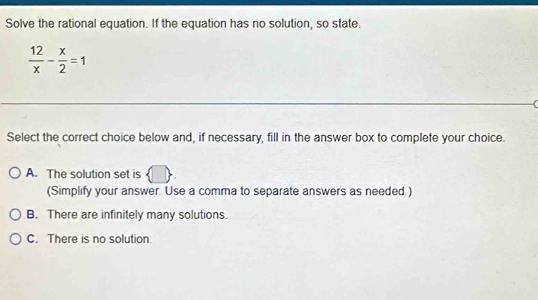 Solve the rational equation. If the equation has no solution, so state.
 12/x - x/2 =1
Select the correct choice below and, if necessary, fill in the answer box to complete your choice.
A. The solution set is  □ . 
(Simplify your answer. Use a comma to separate answers as needed.)
B. There are infinitely many solutions.
C. There is no solution.