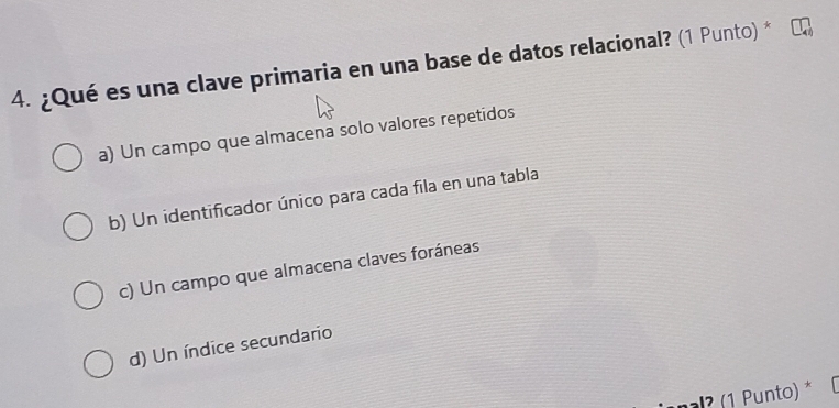 ¿Qué es una clave primaria en una base de datos relacional? (1 Punto) *
a) Un campo que almacena solo valores repetidos
b) Un identificador único para cada fila en una tabla
c) Un campo que almacena claves foráneas
d) Un índice secundario
? (1 Punto) *