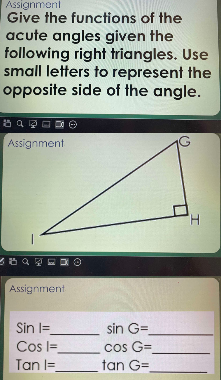 Assignment 
Give the functions of the 
acute angles given the 
following right triangles. Use 
small letters to represent the 
opposite side of the angle. 
Assignment 
_ Sinl=
_ sin G=
_ Cosl=
_ cos G=
Tanl= _ 
_ tan G=