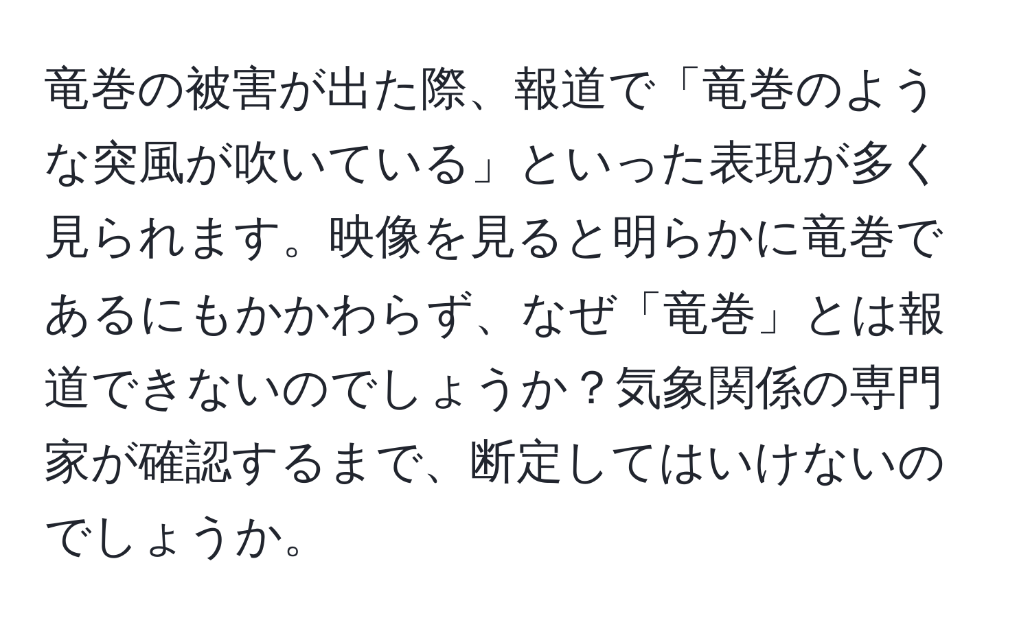 竜巻の被害が出た際、報道で「竜巻のような突風が吹いている」といった表現が多く見られます。映像を見ると明らかに竜巻であるにもかかわらず、なぜ「竜巻」とは報道できないのでしょうか？気象関係の専門家が確認するまで、断定してはいけないのでしょうか。