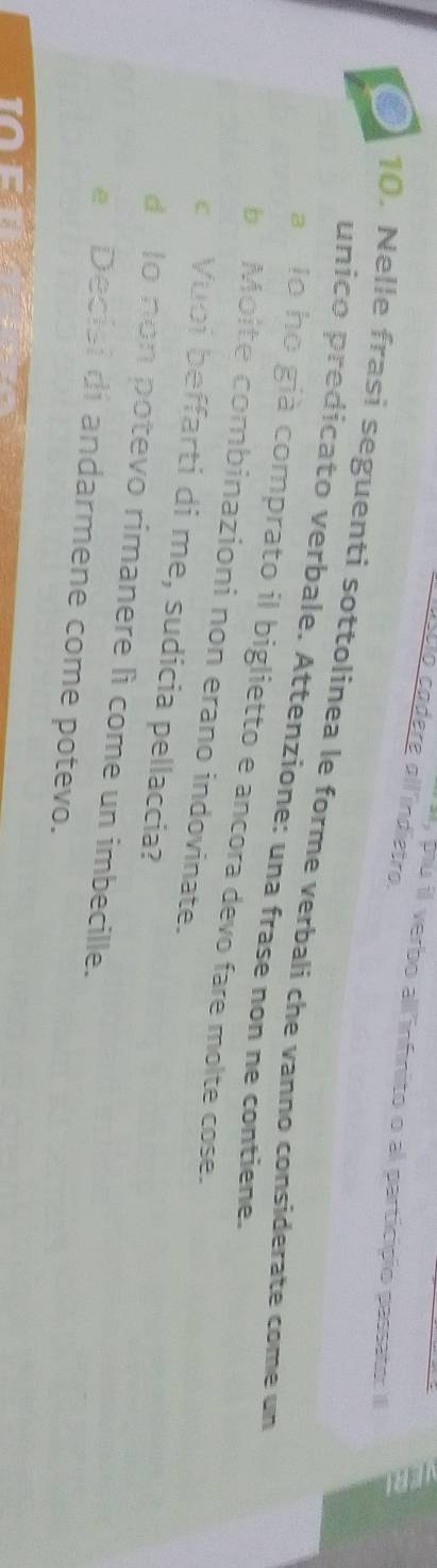 ústio cadere all indietro. 
I, pu il verbo all'infnito o al particípio passato: Il 
o 10. Nelle frasi seguenti sottolinea le forme verbali che vanno considerate come un 
unico predicato verbale. Attenzione: una frase non ne contiene. 
a lo ho già comprato il biglietto e ancora devo fare molte cose. 
Moite combinazioni non erano indovinate. 
Vuoi beffarti di me, sudicia pellaccia? 
d lo non potevo rimanere li come un imbecille. 
Decisi di andarmene come potevo.