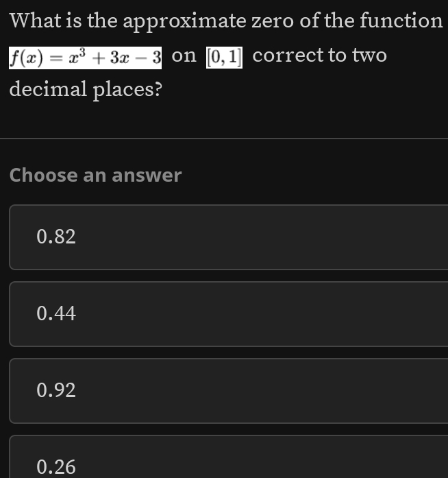 What is the approximate zero of the function
f(x)=x^3+3x-3 on [0,1] correct to two
decimal places?
Choose an answer
0.82
0.44
0.92
0.26