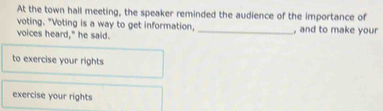 At the town hall meeting, the speaker reminded the audience of the importance of 
voting. "Voting is a way to get information, _, and to make your 
voices heard," he said. 
to exercise your rights 
exercise your rights