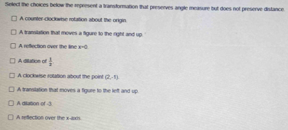 Select the choices below the represent a transformation that preserves angle measure but does not preserve distance.
A counter-clockwise rotation about the origin
A translation that moves a figure to the right and up.
A reflection over the line x=0
A dilation of  1/2 
A clockwise rotation about the point (2,-1)
A translation that moves a figure to the left and up
A dilation of -3
A reflection over the x-axis