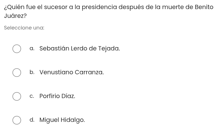 ¿Quién fue el sucesor a la presidencia después de la muerte de Benito
Juárez?
Seleccione una:
a. Sebastián Lerdo de Tejada.
b. Venustiano Carranza.
c. Porfirio Díaz.
d. Miguel Hidalgo.