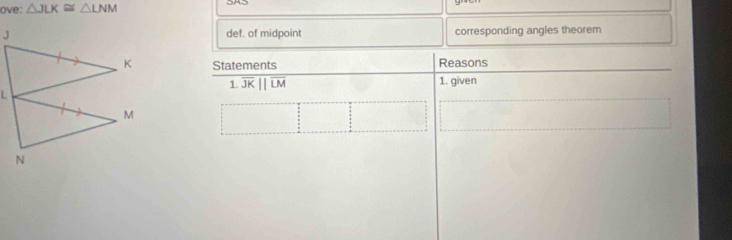 ove: △ JLK≌ △ LNM
def. of midpoint corresponding angles theorem 
Statements Reasons 
1. overline JKparallel overline LM 1. given