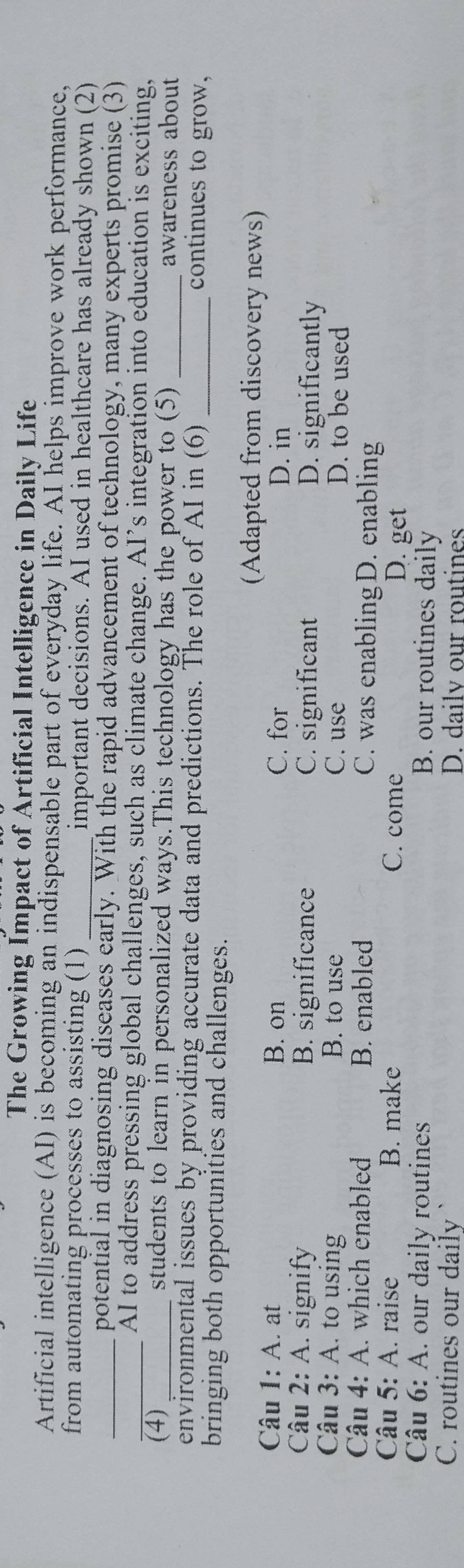 The Growing Impact of Artificial Intelligence in Daily Life
Artificial intelligence (AI) is becoming an indispensable part of everyday life. AI helps improve work performance,
from automating processes to assisting (1) _important decisions. AI used in healthcare has already shown (2)
_potential in diagnosing diseases early. With the rapid advancement of technology, many experts promise (3)
_AI to address pressing global challenges, such as climate change. AI’s integration into education is exciting,
(4)_ students to learn in personalized ways.This technology has the power to (5) _awareness about
environmental issues by providing accurate data and predictions. The role of AI in (6) _continues to grow,
bringing both opportunities and challenges.
(Adapted from discovery news)
Câu 1: A. at B. on C. for
D. in
Câu 2: A. signify B. significance C. significant D. significantly
Câu 3: A. to using B. to use C. use D. to be used
Câu 4: A. which enabled B. enabled C. was enablingD. enabling
Câu 5: A. raise B. make C. come D. get
Câu 6: A. our daily routines
B. our routines daily
C. routines our daily ` D. dailv our routines