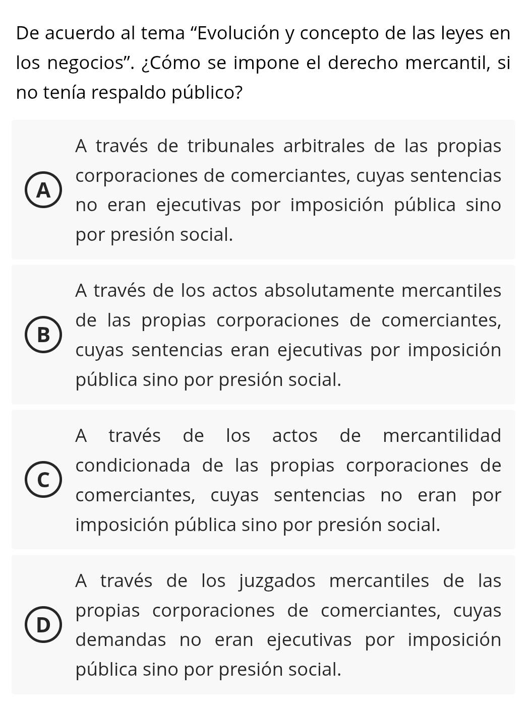 De acuerdo al tema 'Evolución y concepto de las leyes en
los negocios''. ¿Cómo se impone el derecho mercantil, si
no tenía respaldo público?
A través de tribunales arbitrales de las propias
corporaciones de comerciantes, cuyas sentencias
A
no eran ejecutivas por imposición pública sino
por presión social.
A través de los actos absolutamente mercantiles
de las propias corporaciones de comerciantes,
B
cuyas sentencias eran ejecutivas por imposición
pública sino por presión social.
A través de los actos de mercantilidad
condicionada de las propias corporaciones de
C
comerciantes, cuyas sentencias no eran por
imposición pública sino por presión social.
A través de los juzgados mercantiles de las
propias corporaciones de comerciantes, cuyas
D
demandas no eran ejecutivas por imposición
pública sino por presión social.