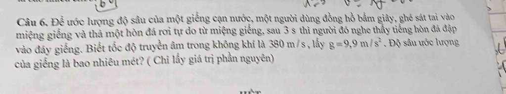 Để ước lượng độ sâu của một giếng cạn nước, một người dùng đồng hồ bắm giây, ghé sát tai vào 
miệng giếng và thả một hòn đá rơi tự do từ miệng giếng, sau 3 s thì người đó nghe thấy tiếng hòn đá đập 
vào đây giếng. Biết tốc độ truyền âm trong không khí là 380 m/s , lấy g=9,9m/s^2 Độ sâu ước lượng 
của giếng là bao nhiêu mét? ( Chỉ lấy giá trị phần nguyên)