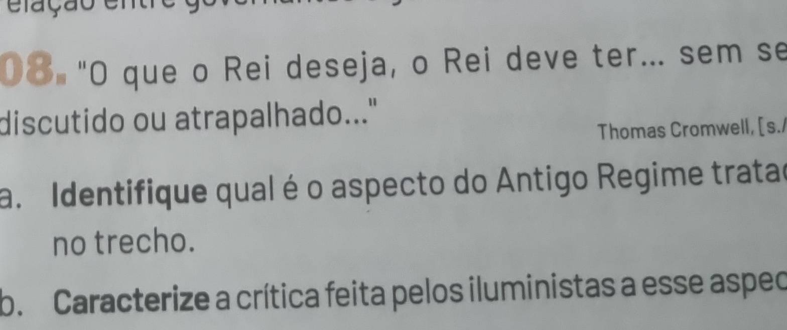 elação ena 
08 "O que o Rei deseja, o Rei deve ter... sem se 
discutido ou atrapalhado..." 
Thomas Cromwell, [s./ 
a. Identifique qual é o aspecto do Antigo Regime tratad 
no trecho. 
b. Caracterize a crítica feita pelos iluministas a esse aspec