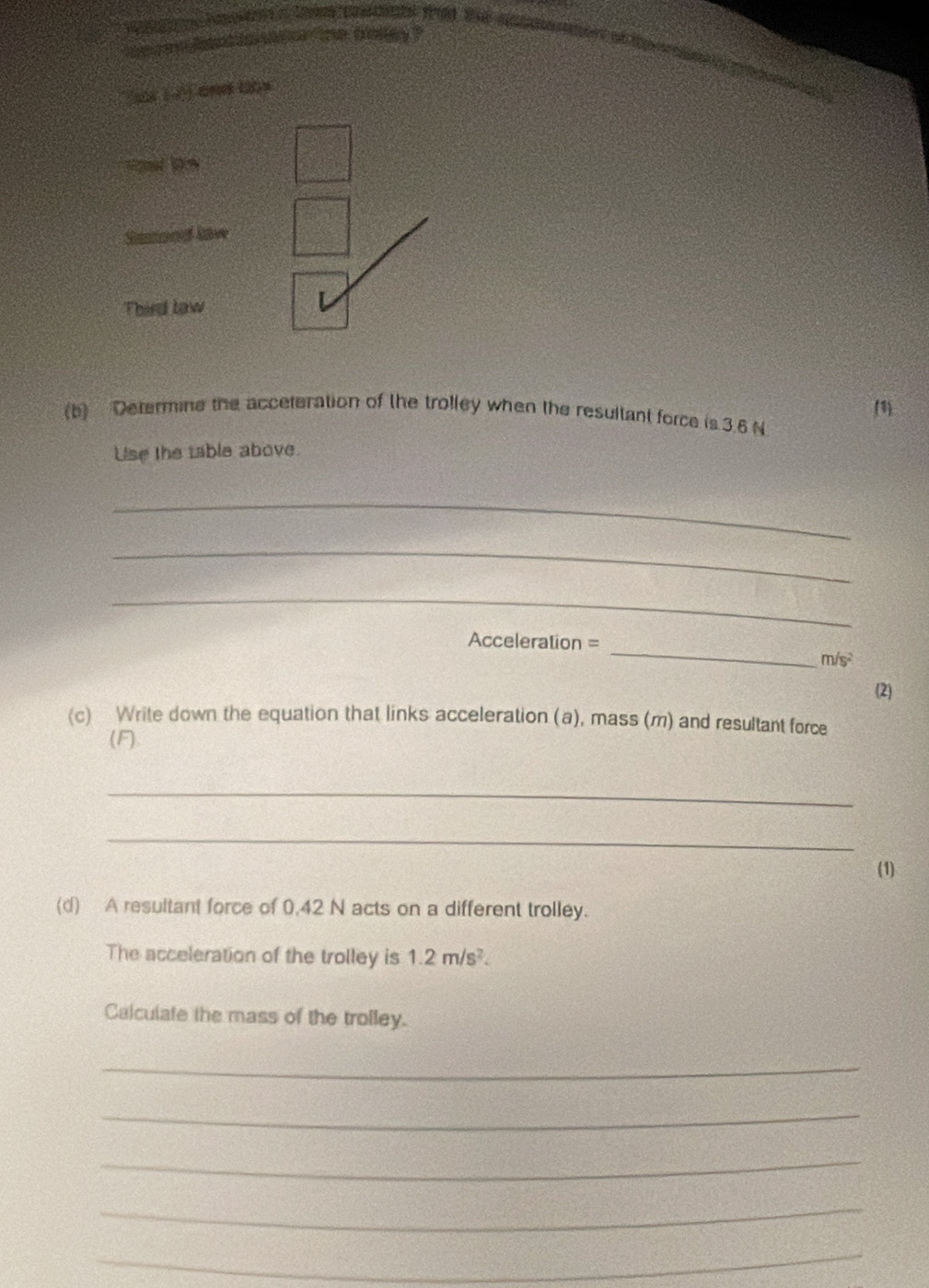 Samond lave 
Third law 
L 
(1 
(b) Determine the acceteration of the trolley when the resultant force is 3.6 N
Use the table above. 
_ 
_ 
_ 
_
Acceleration =
m/s^2
(2) 
(c) Write down the equation that links acceleration (a), mass (m) and resultant force 
(F) 
_ 
_ 
(1) 
(d) A resultant force of 0,42 N acts on a different trolley. 
The acceleration of the trolley is 1.2m/s^2. 
Calculate the mass of the trolley. 
_ 
_ 
_ 
_ 
_