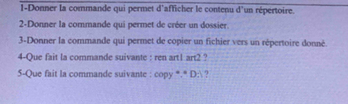 I-Donner la commande qui permet d'afficher le contenu d'un répertoire. 
2-Donner la commande qui permet de créer un dossier. 
3-Donner la commande qui permet de copier un fichier vers un répertoire donné. 
4-Que fait la commande suivante : ren art1 art2 ? 
5-Que fait la commande suivante : copy *.* D: ?