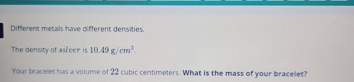 Different metals have different densities. 
The density of silver is 10.49g/cm^3. 
Your bracelet has a volume of 22 cubic centimeters. What is the mass of your bracelet?