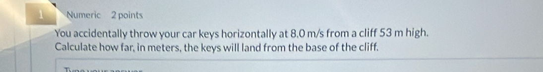 Numeric 2 points 
You accidentally throw your car keys horizontally at 8,0 m/s from a cliff 53 m high. 
Calculate how far, in meters, the keys will land from the base of the cliff.