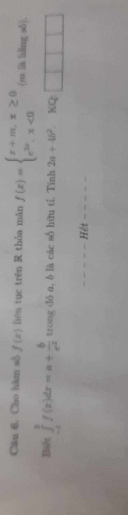 Cho hàm số f(x) liên tục trên R thỏa mǎn f(x)=beginarrayl x+m,x≥ 0 e^(2x),x<0endarray. (m là hǎng số). 
Biết ∈tlimits _(-3)^2f(x)dx=a+ b/e^2  trong đó a, b là các số hữu tỉ. Tính 2a+4b^2 KQ: 
Hết