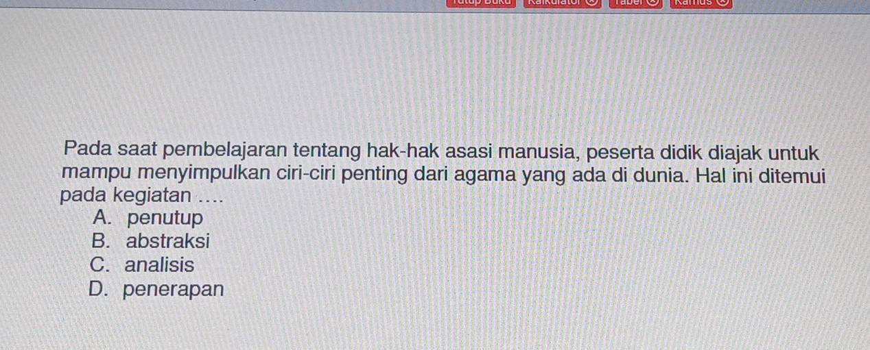 Pada saat pembelajaran tentang hak-hak asasi manusia, peserta didik diajak untuk
mampu menyimpulkan ciri-ciri penting dari agama yang ada di dunia. Hal ini ditemui
pada kegiatan ....
A. penutup
B. abstraksi
C. analisis
D. penerapan