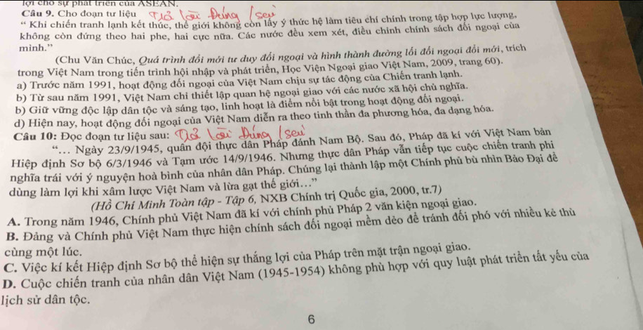 lợi ch sự phát triển của ASEAN,
Câu 9. Cho đoạn tư liệu
* Khi chiến tranh lạnh kết thúc, thể giới không còn lấy ý thức hệ làm tiêu chí chính trong tập hợp lực lượng,
không còn đứng theo hai phe, hai cực nữa. Các nước đều xem xét, điều chỉnh chính sách đổi ngoại của
mình.”
(Chu Văn Chúc, Quá trình đổi mới tư duy đổi ngoại và hình thành đường lối đổi ngoại đổi mới, trích
trong Việt Nam trong tiến trình hội nhập và phát triển, Học Viện Ngoại giao Việt Nam, 2009, trang 60).
a) Trước năm 1991, hoạt động đối ngoại của Việt Nam chịu sự tác động của Chiến tranh lạnh.
b) Từ sau năm 1991, Việt Nam chi thiết lập quan hệ ngoại giao với các nước xã hội chủ nghĩa.
b) Giữ vững độc lập dân tộc và sáng tạo, linh hoạt là điểm nổi bật trong hoạt động đối ngoại.
d) Hiện nay, hoạt động đối ngoại của Việt Nam diễn ra theo tinh thần đa phương hóa, đa dạng hóa.
Câu 10: Đọc đoạn tư liệu sau:
*. Ngày 23/9/1945, quân đội thực dân Pháp đánh Nam Bộ. Sau đó, Pháp đã kí với Việt Nam bản
Hiệp định Sơ bộ 6/3/1946 và Tạm ước 14/9/1946. Nhưng thực dân Pháp vẫn tiếp tục cuộc chiến tranh phi
nghĩa trái với ý nguyện hoà bình của nhân dân Pháp. Chúng lại thành lập một Chính phủ bù nhìn Bảo Đại đề
dùng làm lợi khi xâm lược Việt Nam và lừa gạt thế giới...”
(Hồ Chi Minh Toàn tập - Tập 6, NXB Chính trị Quốc gia, 2000, tr.7)
A. Trong năm 1946, Chính phủ Việt Nam đã kí với chính phủ Pháp 2 văn kiện ngoại giao.
B. Đảng và Chính phủ Việt Nam thực hiện chính sách đối ngoại mềm dẻo đề tránh đối phó với nhiều kẻ thủ
cùng một lúc.
C. Việc kí kết Hiệp định Sơ bộ thể hiện sự thắng lợi của Pháp trên mặt trận ngoại giao.
D. Cuộc chiến tranh của nhân dân Việt Nam (1945-1954) không phủ hợp với quy luật phát triển tất yếu của
lịch sử dân tộc.
6