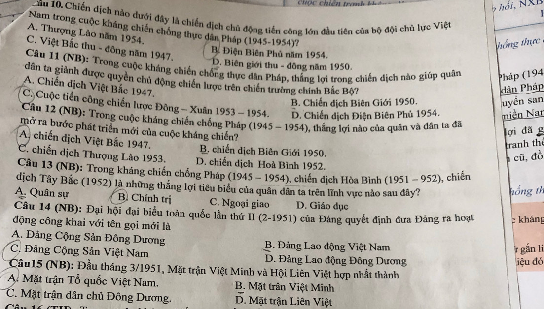 cuộ c chiên tranh k    
p  hồi, NXB
Câu 10. Chiến dịch nào dưới đây là chiến dịch chủ động tiến công lớn đầu tiên của bộ đội chủ lực Việt
Nam trong cuộc kháng chiến chống thực dân Pháp (1945-1954)?
A. Thượng Lào năm 1954.
ng thực
C. Việt Bắc thu - đông năm 1947.
B. Điện Biên Phủ năm 1954.
D. Biên giới thu - đông năm 1950.
Câu 11 (NB): Trong cuộc kháng chiến chống thực dân Pháp, thắng lợi trong chiến dịch nào giúp quân Pháp (194
dân ta giành được quyền chủ động chiến lược trên chiến trường chính Bắc Bộ?
A. Chiến dịch Việt Bắc 1947.
dân Pháp
B. Chiến dịch Biên Giới 1950.
luyền san
C  Cuộc tiến công chiến lược Đông - Xuân 1953 - 1954. D. Chiến dịch Điện Biên Phủ 1954.
miền Nar
Câu 12 (NB): Trong cuộc kháng chiến chống Pháp (1945 - 1954), thắng lợi nào của quân và dân ta đã
mở ra bước phát triển mới của cuộc kháng chiến?
lợi đã g
tranh thể
A. chiến dịch Việt Bắc 1947. B. chiến dịch Biên Giới 1950.
h cũ, đồ
C. chiến dịch Thượng Lào 1953. D. chiến dịch Hoà Bình 1952.
Câu 13 (NB): Trong kháng chiến chống Pháp (1945 - 1954), chiến dịch Hòa Bình (1951 - 952) ), chiến
dịch Tây Bắc (1952) là những thắng lợi tiêu biểu của quân dân ta trên lĩnh vực nào sau đây?
hồng th
A. Quân sự B. Chính trị C. Ngoại giao D. Giáo dục
Câu 14 (NB): Đại hội đại biểu toàn quốc lần thứ II (2-1951) của Đảng quyết định đưa Đảng ra hoạt c kháng
động công khai với tên gọi mới là
A. Đảng Cộng Sản Đông Dương B. Đảng Lao động Việt Nam
r gắn li
C. Đảng Cộng Sản Việt Nam D. Đảng Lao động Đông Dương
iệu đó
Cầu15 (NB): Đầu tháng 3/1951, Mặt trận Việt Minh và Hội Liên Việt hợp nhất thành
A. Mặt trận Tổ quốc Việt Nam. B. Mặt trấn Việt Minh
C. Mặt trận dân chủ Đông Dương. D. Mặt trận Liên Việt