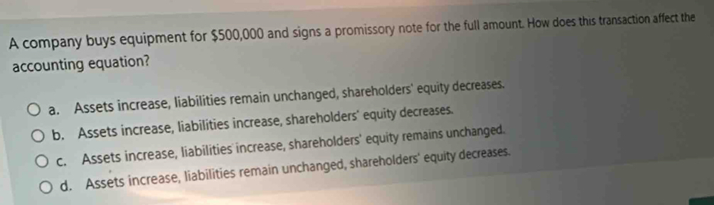 A company buys equipment for $500,000 and signs a promissory note for the full amount. How does this transaction affect the
accounting equation?
a. Assets increase, liabilities remain unchanged, shareholders' equity decreases.
b. Assets increase, liabilities increase, shareholders' equity decreases.
c. Assets increase, liabilities increase, shareholders' equity remains unchanged.
d. Assets increase, liabilities remain unchanged, shareholders' equity decreases.