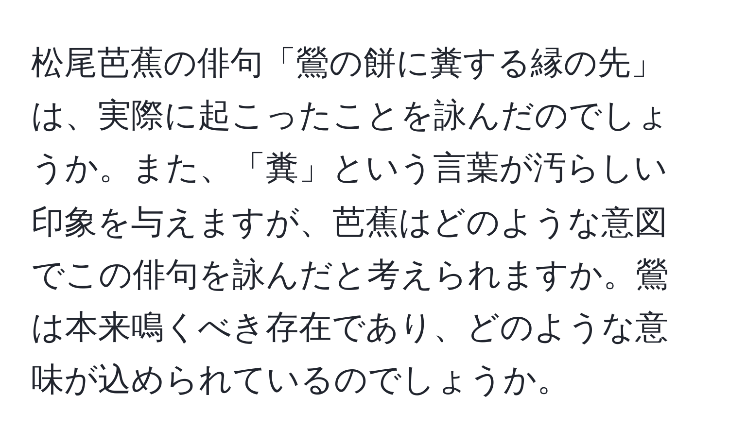 松尾芭蕉の俳句「鶯の餅に糞する縁の先」は、実際に起こったことを詠んだのでしょうか。また、「糞」という言葉が汚らしい印象を与えますが、芭蕉はどのような意図でこの俳句を詠んだと考えられますか。鶯は本来鳴くべき存在であり、どのような意味が込められているのでしょうか。