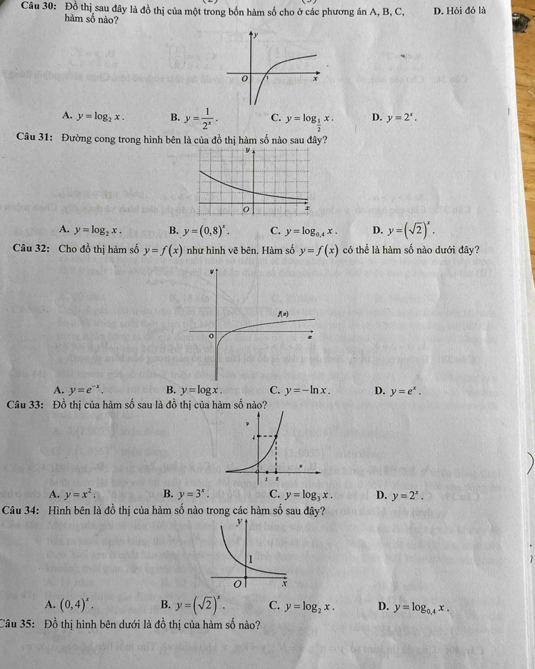 Đồ thị sau đây là đồ thị của một trong bốn hàm số cho ở các phương án A, B, C, D. Hỏi đó là
hàm số nào?
A. y=log _2x. B. y= 1/2^x . C. y=log _ 1/2 x. D. y=2^x.
Câu 31: Đường cong trong hình bên là của đồ thị hàm số nào sau đây?
A. y=log _2x. B. y=(0,8)^x. C. y=log _0.4x. D. y=(sqrt(2))^x.
Câu 32: Cho đồ thị hàm số y=f(x) như hình vẽ bên. Hàm số y=f(x) có thể là hàm số nào dưới đây?
A. y=e^(-x). B. y=log x. C. y=-ln x. D. y=e^x.
Câu 33: Đồ thị của hàm số sau là đồ thị của hàm số nào?
A. y=x^2. B. y=3^x. C. y=log _3x. D. y=2^x.
Câu 34: Hình bên là đồ thị của hàm số nào trong các hàm số sau đây?
A. (0,4)^x. B. y=(sqrt(2))^x. C. y=log _2x. D. y=log _0.4x.
Câu 35: Đồ thị hình bên dưới là dhat o 6 thị của hàm số nào?
