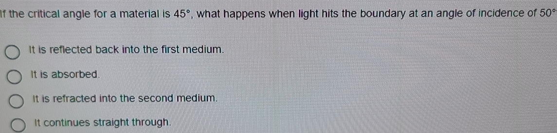 If the critical angle for a material is 45° , what happens when light hits the boundary at an angle of incidence of 50°
It is reflected back into the first medium.
It is absorbed.
It is refracted into the second medium.
It continues straight through.