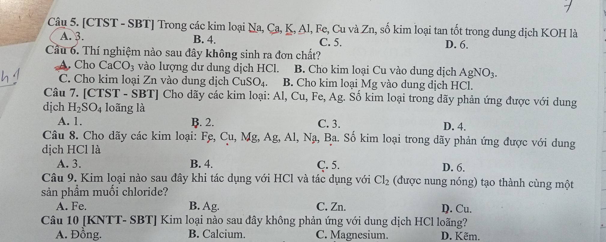 [CTST - SBT] Trong các kim loại Na, Ca, K, Al, Fe, Cu và Zn, số kim loại tan tốt trong dung dịch KOH là
A. 3.
B. 4. C. 5. D. 6.
Cầu 6. Thí nghiệm nào sau đây không sinh ra đơn chất?
A. Cho CaCO_3 vào lượng dư dung dịch HCl. B. Cho kim loại Cu vào dung dịch AgNO_3.
C. Cho kim loại Zn vào dung dịch CuSO_4. B. Cho kim loại Mg vào dung dịch HCl.
Câu 7. [CTST - SBT] Cho dãy các kim loại: Al, Cu, Fe, Ag. Số kim loại trong dãy phản ứng được với dung
dịch H_2SO_4 loãng là
A. 1. B. 2. C. 3. D. 4.
Câu 8. Cho dãy các kim loại: Fẹ, Cu, Mg, Ag, A 1, Na a, Ba. Số kim loại trong dãy phản ứng được với dung
dịch HCl là
A. 3. B. 4. C. 5.
D. 6.
Câu 9. Kim loại nào sau đây khi tác dụng với HCl và tác dụng với Cl_2 (được nung nóng) tạo thành cùng một
sản phẩm muối chloride?
A. Fe. B. Ag. C. Zn.
D. Cu.
Câu 10 [KNTT- SBT] Kim loại nào sau đây không phản ứng với dung dịch HCl loãng?
A. Đồng. B. Calcium. C. Magnesium. D. Kẽm.