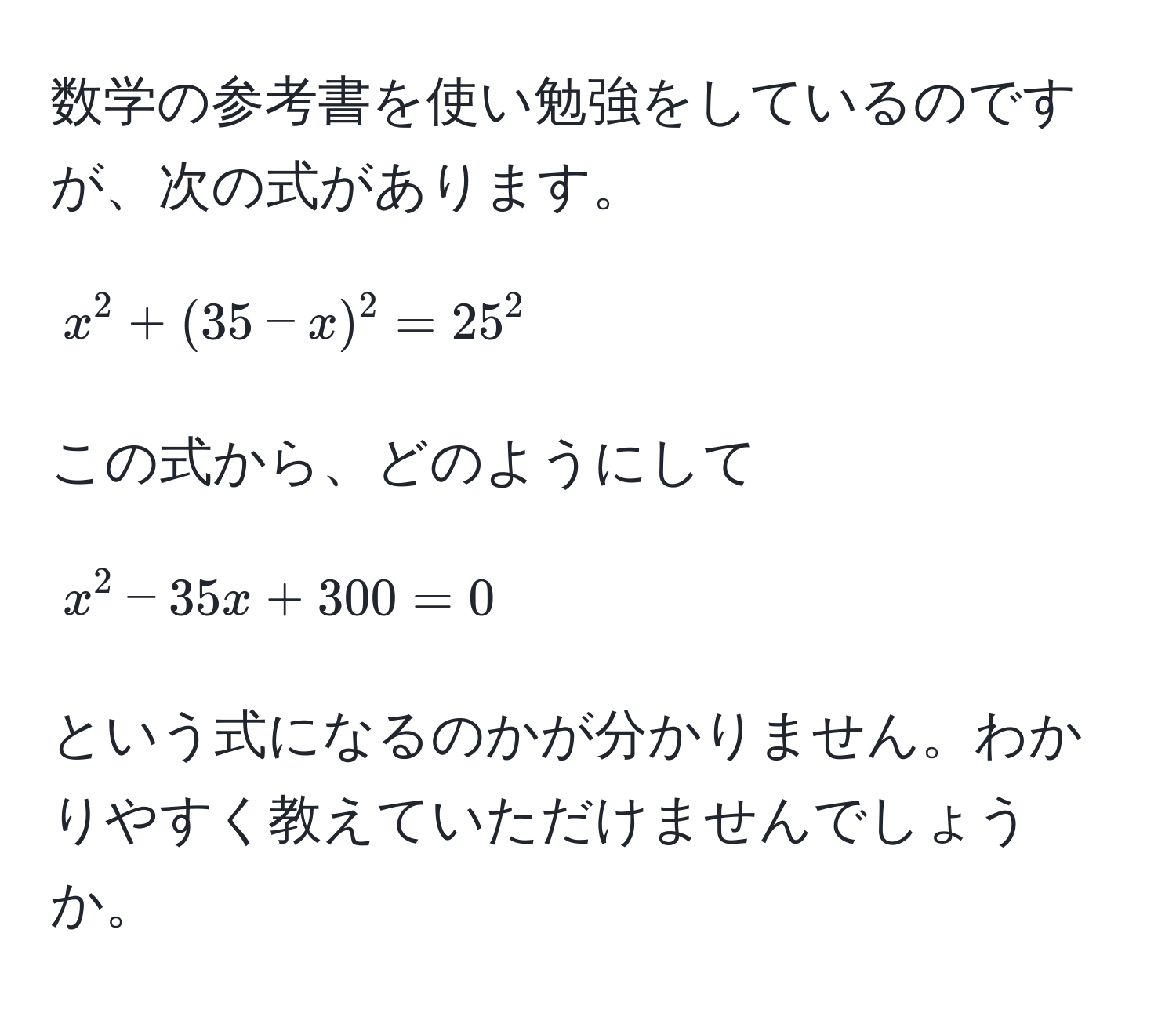 数学の参考書を使い勉強をしているのですが、次の式があります。  
[
x^2 + (35 - x)^2 = 25^2
]  
この式から、どのようにして  
[
x^2 - 35x + 300 = 0
]  
という式になるのかが分かりません。わかりやすく教えていただけませんでしょうか。